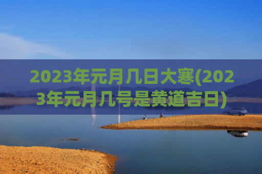 2023年元月几日大寒(2023年元月几号是黄道吉日) 2023年元月几日大寒(2023年元月几号是黄道吉日)