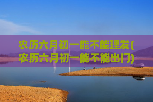 农历六月初一能不能理发(农历六月初一能不能出门)