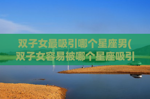 双子女最吸引哪个星座男(双子女容易被哪个星座吸引)