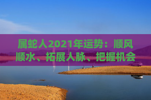 属蛇人2021年运势：顺风顺水、拓展人脉、把握机会预测(属蛇人2021年运势及运程)