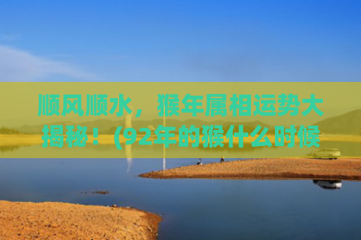 顺风顺水，猴年属相运势大揭秘！(92年的猴什么时候开始顺风顺水)