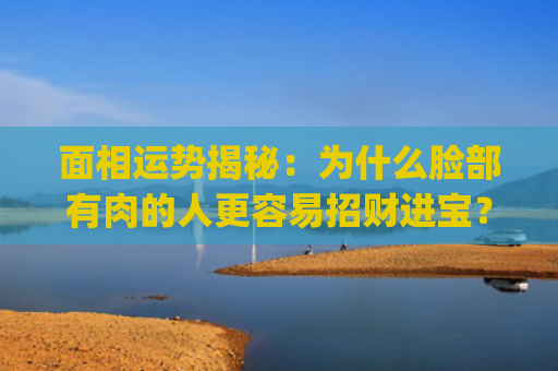 面相运势揭秘：为什么脸部有肉的人更容易招财进宝？(整容会影响面相运势吗)