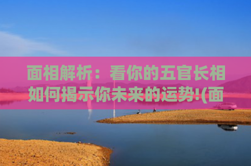 面相解析：看你的五官长相如何揭示你未来的运势!(面相解析图女)