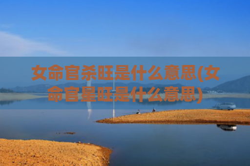 女命官杀旺是什么意思(女命官星旺是什么意思)