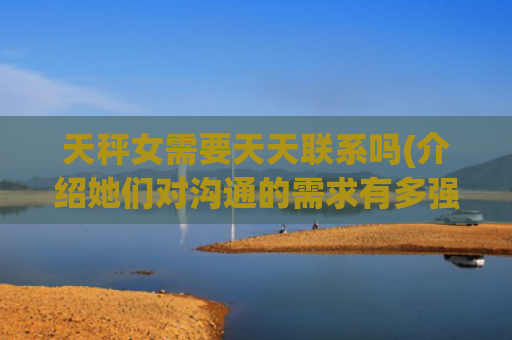 天秤女需要天天联系吗(介绍她们对沟通的需求有多强烈)