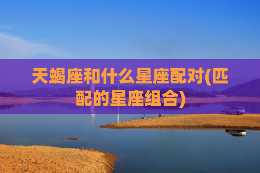 天蝎座和什么星座配对(匹配的星座组合)