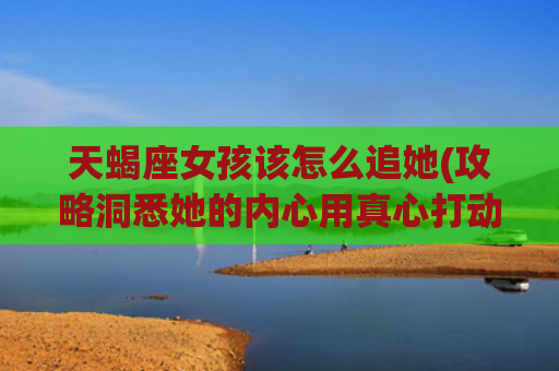 天蝎座女孩该怎么追她(攻略洞悉她的内心用真心打动她)