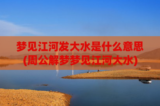 梦见江河发大水是什么意思(周公解梦梦见江河大水)