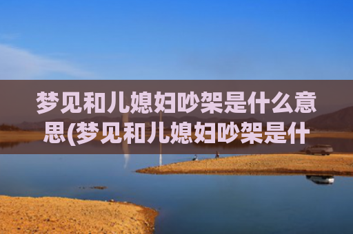 梦见和儿媳妇吵架是什么意思(梦见和儿媳妇吵架是什么预兆)