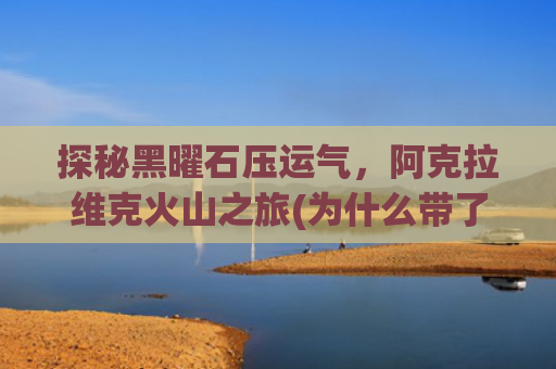 探秘黑曜石压运气，阿克拉维克火山之旅(为什么带了黑曜石感觉运气变差了)
