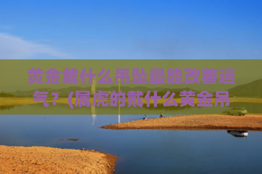 黄金戴什么吊坠最能改善运气？(属虎的戴什么黄金吊坠好)