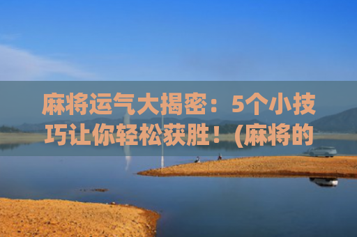 麻将运气大揭密：5个小技巧让你轻松获胜！(麻将的运气从哪里来)