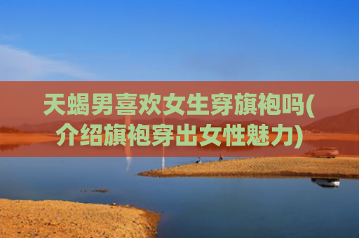 天蝎男喜欢女生穿旗袍吗(介绍旗袍穿出女性魅力)