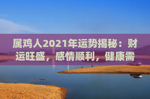 属鸡人2021年运势揭秘：财运旺盛，感情顺利，健康需注意(属鸡人2021年全年运势运程)