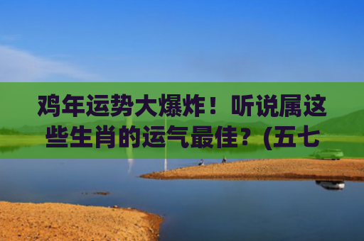 鸡年运势大爆炸！听说属这些生肖的运气最佳？(五七年的鸡今年运势如何)