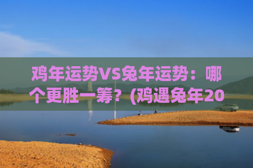 鸡年运势VS兔年运势：哪个更胜一筹？(鸡遇兔年2023年运势)