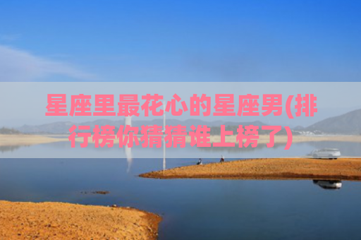 星座里最花心的星座男(排行榜你猜猜谁上榜了)