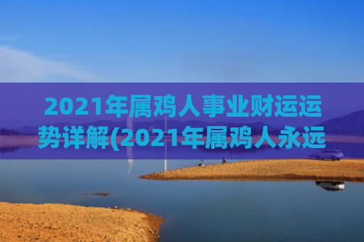 2021年属鸡人事业财运运势详解(2021年属鸡人永远最旺的颜色)
