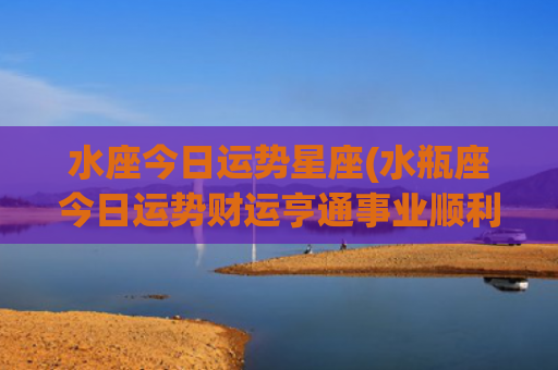 水座今日运势星座(水瓶座今日运势财运亨通事业顺利)
