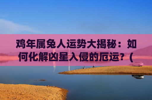 鸡年属兔人运势大揭秘：如何化解凶星入侵的厄运？(兔年属鸡运势2023年运势)