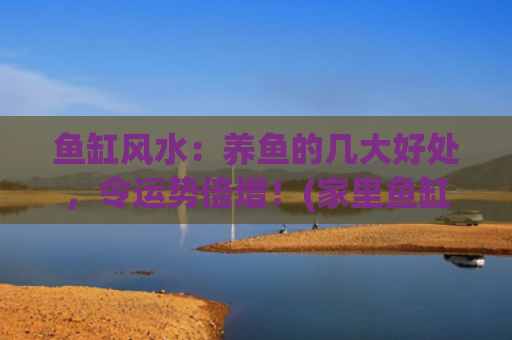 鱼缸风水：养鱼的几大好处，令运势倍增！(家里鱼缸不养鱼风水有影响吗)
