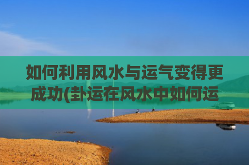 如何利用风水与运气变得更成功(卦运在风水中如何运用)