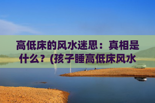 高低床的风水迷思：真相是什么？(孩子睡高低床风水好不?)
