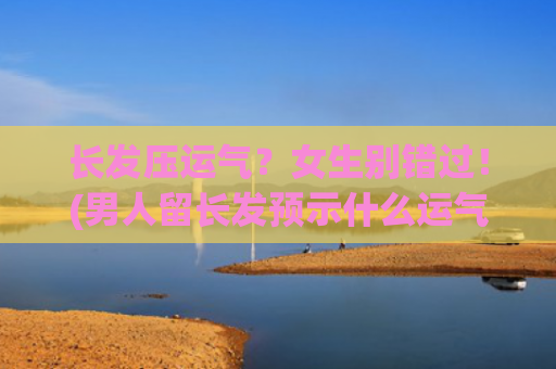 长发压运气？女生别错过！(男人留长发预示什么运气)