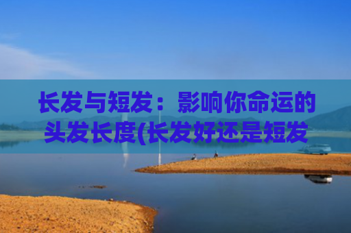 长发与短发：影响你命运的头发长度(长发好还是短发好呢给个建议)