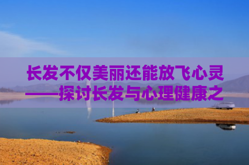 长发不仅美丽还能放飞心灵——探讨长发与心理健康之间的关系