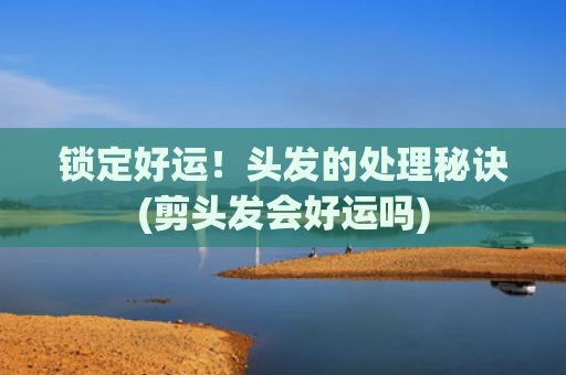 锁定好运！头发的处理秘诀(剪头发会好运吗)