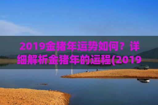 2019金猪年运势如何？详细解析金猪年的运程(2019年是金猪年还是土猪年)