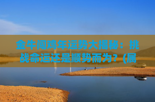 金牛闯鸡年运势大揭秘：挑战命运还是顺势而为？(属鸡金牛女2023年下半年运势)