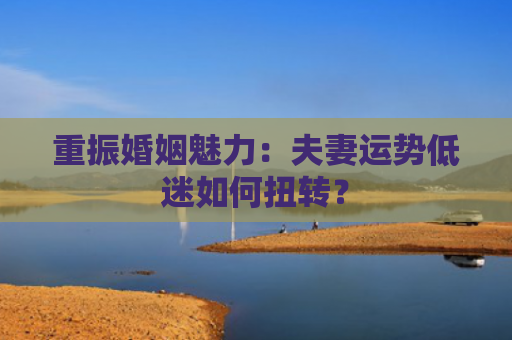 重振婚姻魅力：夫妻运势低迷如何扭转？