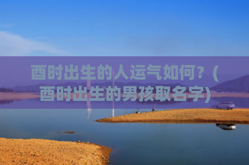 酉时出生的人运气如何？(酉时出生的男孩取名字)