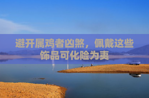 避开属鸡者凶煞，佩戴这些饰品可化险为夷