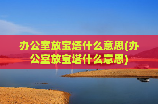 办公室放宝塔什么意思(办公室放宝塔什么意思)