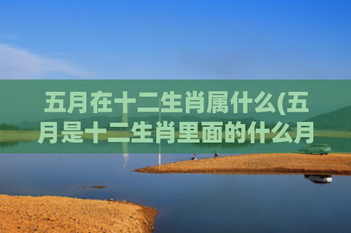 五月在十二生肖属什么(五月是十二生肖里面的什么月)