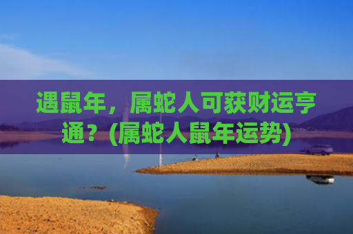 遇鼠年，属蛇人可获财运亨通？(属蛇人鼠年运势)