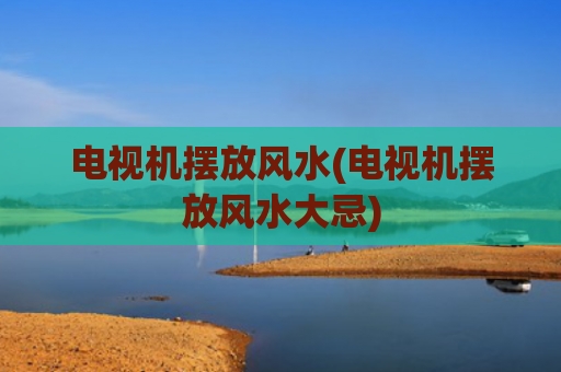 电视机摆放风水(电视机摆放风水大忌)
