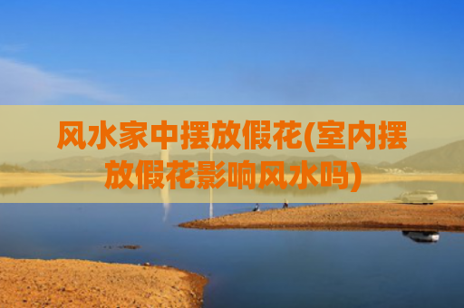 风水家中摆放假花(室内摆放假花影响风水吗)