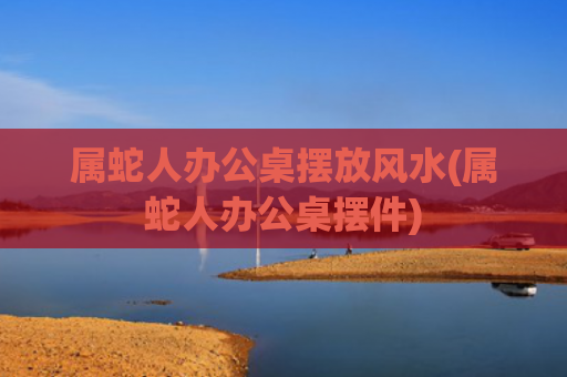 属蛇人办公桌摆放风水(属蛇人办公桌摆件)