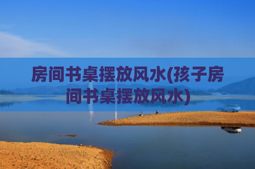 房间书桌摆放风水(孩子房间书桌摆放风水)