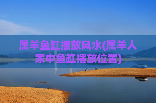 属羊鱼缸摆放风水(属羊人家中鱼缸摆放位置)