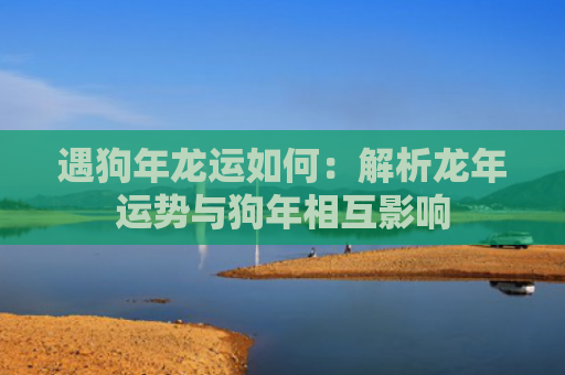 遇狗年龙运如何：解析龙年运势与狗年相互影响