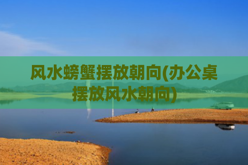 风水螃蟹摆放朝向(办公桌摆放风水朝向)