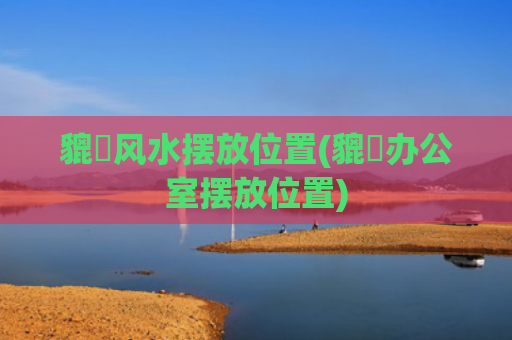 貔恘风水摆放位置(貔恘办公室摆放位置)