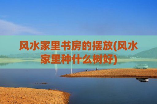 风水家里书房的摆放(风水家里种什么树好)