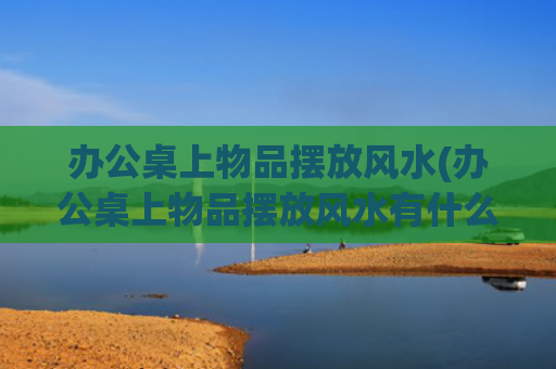 办公桌上物品摆放风水(办公桌上物品摆放风水有什么讲究?)