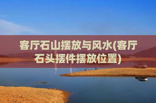 客厅石山摆放与风水(客厅石头摆件摆放位置)